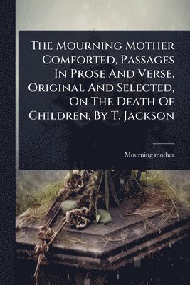 bokomslag Mourning Mother Comforted, Passages In Prose And Verse, Original And Selected, On The Death Of Children, By T. Jackson
