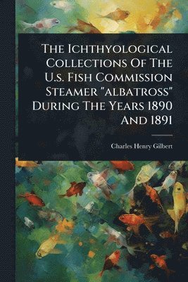 Charles Henry Gilbert - Ichthyological Collections Of The U.s. Fish Commission Steamer "albatross" During The Years 1890 And 1891, Häftad