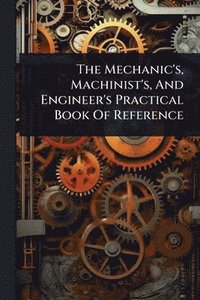 bokomslag Mechanic's, Machinist's, And Engineer's Practical Book Of Reference