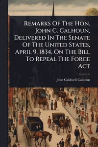 bokomslag Remarks Of The Hon. John C. Calhoun, Delivered In The Senate Of The United States, April 9, 1834, On The Bill To Repeal The Force Act
