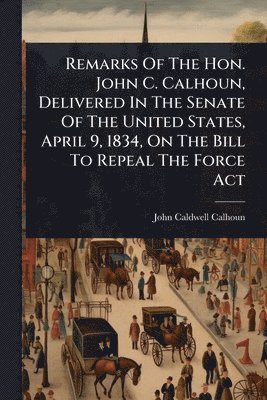 bokomslag Remarks Of The Hon. John C. Calhoun, Delivered In The Senate Of The United States, April 9, 1834, On The Bill To Repeal The Force Act