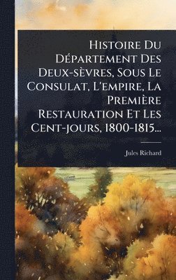 Jules Richard - Histoire Du DÃ(c)partement Des Deux-sèvres, Sous Le Consulat, L'empire, La Première Restauration Et Les Cent-jours, 1800-1815..., Inbunden