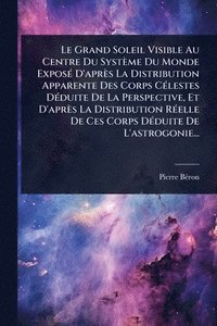 bokomslag Le Grand Soleil Visible Au Centre Du Système Du Monde ExposÃ(c) D'après La Distribution Apparente Des Corps CÃ(c)lestes DÃ(c)duite De La Perspective,