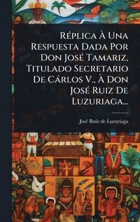 bokomslag RÃ(c)plica Ã¿ Una Respuesta Dada Por Don JosÃ(c) Tamariz, Titulado Secretario De Càrlos V., Ã¿ Don JosÃ(c) Ruiz De Luzuriaga...