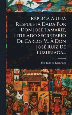 bokomslag RÃ(c)plica Ã¿ Una Respuesta Dada Por Don JosÃ(c) Tamariz, Titulado Secretario De Càrlos V., Ã¿ Don JosÃ(c) Ruiz De Luzuriaga...
