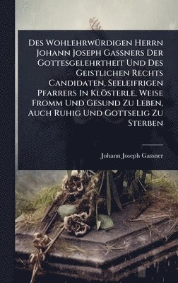 Des WohlehrwÃ1/4rdigen Herrn Johann Joseph GaÃners Der Gottesgelehrtheit Und Des Geistlichen Rechts Candidaten, Seeleifrigen Pfarrers In Klösterle, Weise Fromm Und Gesund Zu Leben, Auch Ruhig Und Gottselig Zu Sterben