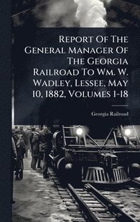 bokomslag Report Of The General Manager Of The Georgia Railroad To Wm. W. Wadley, Lessee, May 10, 1882, Volumes 1-18