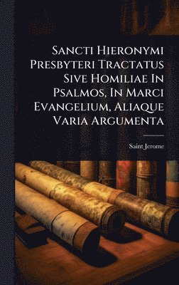 Sancti Hieronymi Presbyteri Tractatus Sive Homiliae In Psalmos, In Marci Evangelium, Aliaque Varia Argumenta