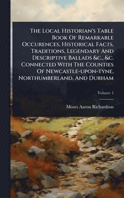 Local Historian's Table Book Of Remarkable Occurences, Historical Facts, Traditions, Legendary And Descriptive Ballads &c., &c. Connected With The Counties Of Newcastle-upon-tyne, Northumberland, And Durham