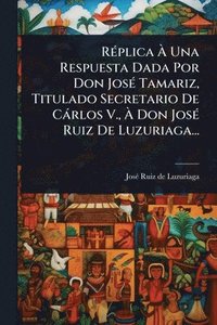 bokomslag RÃ(c)plica Ã¿ Una Respuesta Dada Por Don JosÃ(c) Tamariz, Titulado Secretario De Càrlos V., Ã¿ Don JosÃ(c) Ruiz De Luzuriaga...