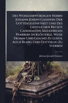 Des WohlehrwÃ1/4rdigen Herrn Johann Joseph GaÃners Der Gottesgelehrtheit Und Des Geistlichen Rechts Candidaten, Seeleifrigen Pfarrers In Klösterle, Weise Fromm Und Gesund Zu Leben, Auch Ruhig Und Gottselig Zu Sterben