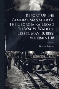 bokomslag Report Of The General Manager Of The Georgia Railroad To Wm. W. Wadley, Lessee, May 10, 1882, Volumes 1-18