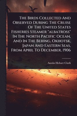 Birds Collected And Observed During The Cruise Of The United States Fisheries Steamer "albatross" In The North Pacific Ocean, And In The Bering, Okhotsk, Japan And Eastern Seas, From April To December, 1906