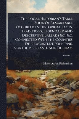 Local Historian's Table Book Of Remarkable Occurences, Historical Facts, Traditions, Legendary And Descriptive Ballads &c., &c. Connected With The Counties Of Newcastle-upon-tyne, Northumberland, And Durham