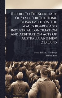 bokomslag Report To The Secretary Of State For The Home Department On The Wages Boards And Industrial Conciliation And Arbitration Acts Of Australia And New Zealand