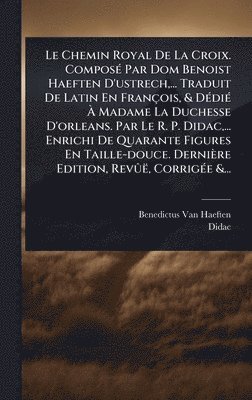 Chemin Royal De La Croix. ComposÃ(c) Par Dom Benoist Haeften D'ustrech, ... Traduit De Latin En François, & DÃ(c)diÃ(c) Ã Madame La Duchesse D'orleans. Par Le R. P. Didac, ... Enrichi De Quarante Figures En Taille-douce. Dernière Edition, RevÃ»ë, Cor