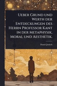 bokomslag Ueber Grund und Werth der Entdeckungen des Herrn Professor Kant in der Metaphysik, Moral und Aesthetik.