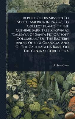 Report Of His Mission To South America In 1877-78, To Collect Plants Of The Quinine Bark Tree Known As "calisaya Of Santa FÃ(c)," Or "soft Columbian," On The Eastern Andes Of New Granada, And Of The Carthagena Bark, On The Central Cordillera