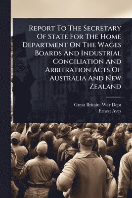 bokomslag Report To The Secretary Of State For The Home Department On The Wages Boards And Industrial Conciliation And Arbitration Acts Of Australia And New Zealand