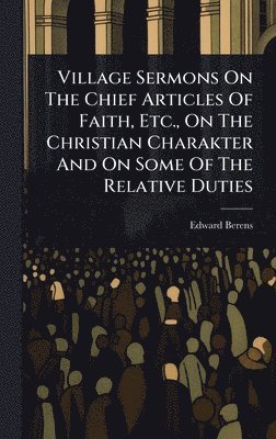 Village Sermons On The Chief Articles Of Faith, Etc., On The Christian Charakter And On Some Of The Relative Duties