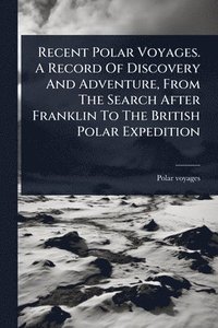 bokomslag Recent Polar Voyages. A Record Of Discovery And Adventure, From The Search After Franklin To The British Polar Expedition