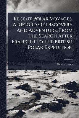 bokomslag Recent Polar Voyages. A Record Of Discovery And Adventure, From The Search After Franklin To The British Polar Expedition