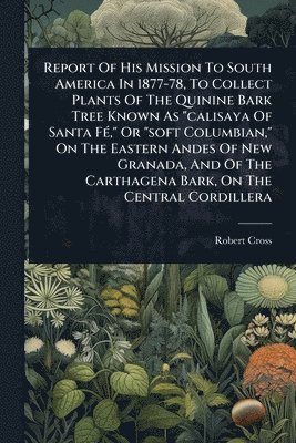 Report Of His Mission To South America In 1877-78, To Collect Plants Of The Quinine Bark Tree Known As "calisaya Of Santa FÃ(c)," Or "soft Columbian," On The Eastern Andes Of New Granada, And Of The Carthagena Bark, On The Central Cordillera