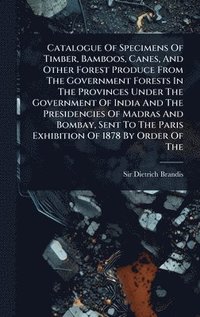 bokomslag Catalogue Of Specimens Of Timber, Bamboos, Canes, And Other Forest Produce From The Government Forests In The Provinces Under The Government Of India And The Presidencies Of Madras And Bombay, Sent...