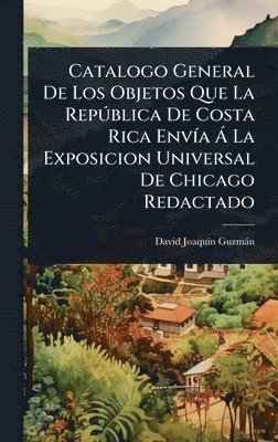 bokomslag Catalogo General De Los Objetos Que La RepÃºblica De Costa Rica EnvÃa Ã¿ La Exposicion Universal De Chicago Redactado