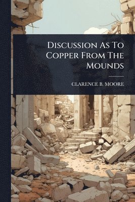 Clarence B Moore, Clarence B. Moore, CLARENCE B. MOORE - Discussion As To Copper From The Mounds, Häftad
