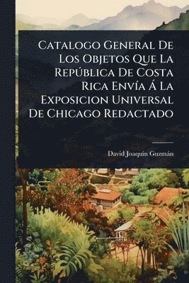 bokomslag Catalogo General De Los Objetos Que La RepÃ°blica De Costa Rica EnvÃ-a Ã La Exposicion Universal De Chicago Redactado