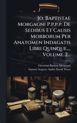 Jo. Baptistae Morgagni P.p.p.p. De Sedibus Et Causis Morborum Per Anatomen Indagatis Libri Quinque..., Volume 2...