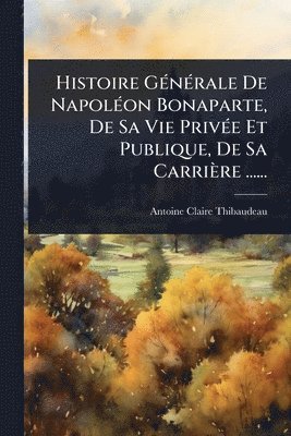 bokomslag Histoire GÃ(c)nÃ(c)rale De NapolÃ(c)on Bonaparte, De Sa Vie PrivÃ(c)e Et Publique, De Sa Carrière ......