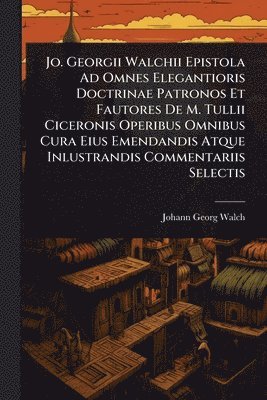 Jo. Georgii Walchii Epistola Ad Omnes Elegantioris Doctrinae Patronos Et Fautores De M. Tullii Ciceronis Operibus Omnibus Cura Eius Emendandis Atque Inlustrandis Commentariis Selectis