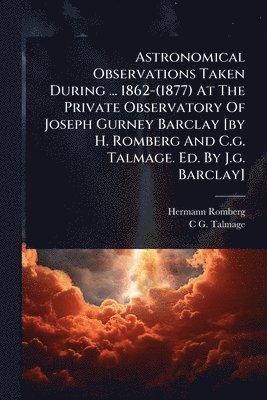 bokomslag Astronomical Observations Taken During ... 1862-(1877) At The Private Observatory Of Joseph Gurney Barclay [by H. Romberg And C.g. Talmage. Ed. By J.g
