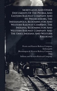 bokomslag Mortgages And Other Documents Of The Peoria And Eastern Railway Company And Its Predecessors, The Indianapolis, Bloomington And Western Railway Compan