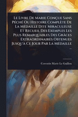 Livre De Marie Conçue Sans PÃ(c)chÃ(c) Ou Histoire Complète De La MÃ(c)daille Dite Miraculeuse Et Recueil Des Exemples Les Plus Remarquables Des Grâces Extraordinaires Obtenues Jusqu'Ã Ce Jour Par La MÃ(c)daille ...