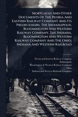 bokomslag Mortgages And Other Documents Of The Peoria And Eastern Railway Company And Its Predecessors, The Indianapolis, Bloomington And Western Railway Compan