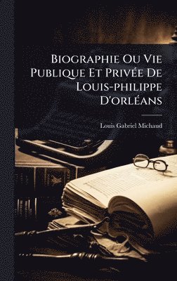 Louis-Gabriel Michaud - Biographie Ou Vie Publique Et PrivÃ(c)e De Louis-philippe D'orlÃ(c)ans, Inbunden