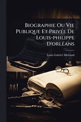 Louis-Gabriel Michaud - Biographie Ou Vie Publique Et PrivÃ(c)e De Louis-philippe D'orlÃ(c)ans, Häftad