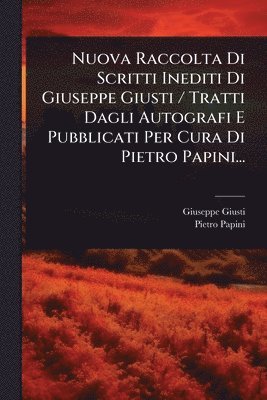 Nuova Raccolta Di Scritti Inediti Di Giuseppe Giusti / Tratti Dagli Autografi E Pubblicati Per Cura Di Pietro Papini...