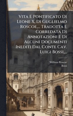 Vita E Pontificato Di Leone X, Di Guglielmo Roscoe, ... Tradotta E Corredata Di Annotazioni E Di Alcuni Documenti Inediti Dal Conte Cav. Luigi Bossi, ...