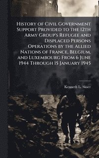 bokomslag History of Civil Government Support Provided to the 12th Army Group's Refugee and Displaced Persons Operations by the Allied Nations of France, Belgium, and Luxembourg From 6 June 1944 Through 15 J...