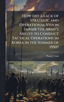 Paul J Cook, Paul J. Cook - How did a Lack of Strategic and Operational Vision Impair the Armyâ(TM)s Ability to Conduct Tactical Operations in Korea in the Summer of 1950?, Inbunden
