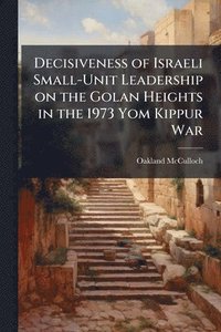 bokomslag Decisiveness of Israeli Small-Unit Leadership on the Golan Heights in the 1973 Yom Kippur War