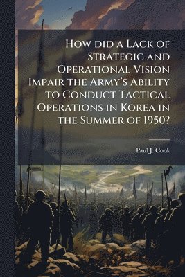 Paul J Cook, Paul J. Cook - How did a Lack of Strategic and Operational Vision Impair the Armyâ(TM)s Ability to Conduct Tactical Operations in Korea in the Summer of 1950?, Häftad