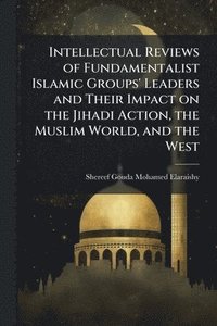 bokomslag Intellectual Reviews of Fundamentalist Islamic Groups' Leaders and Their Impact on the Jihadi Action, the Muslim World, and the West