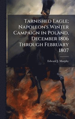 bokomslag Tarnished Eagle; Napoleon's Winter Campaign in Poland, December 1806 Through February 1807