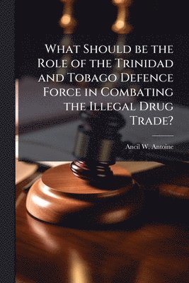 Ancil W Antoine - What Should be the Role of the Trinidad and Tobago Defence Force in Combating the Illegal Drug Trade?, Häftad