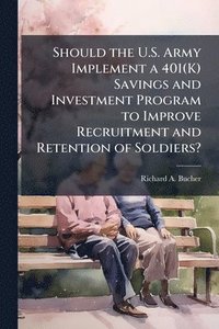 bokomslag Should the U.S. Army Implement a 401(K) Savings and Investment Program to Improve Recruitment and Retention of Soldiers?